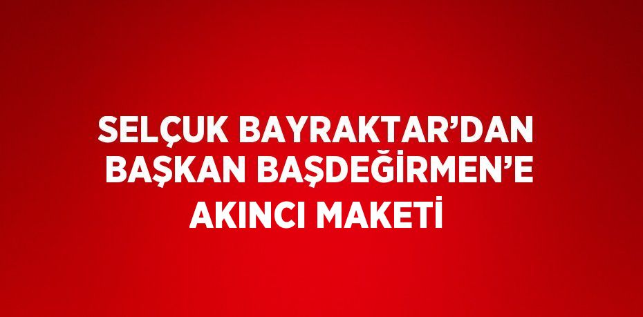 SELÇUK BAYRAKTAR’DAN BAŞKAN BAŞDEĞİRMEN’E AKINCI MAKETİ