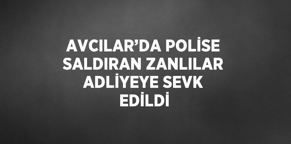 AVCILAR’DA POLİSE SALDIRAN ZANLILAR ADLİYEYE SEVK EDİLDİ