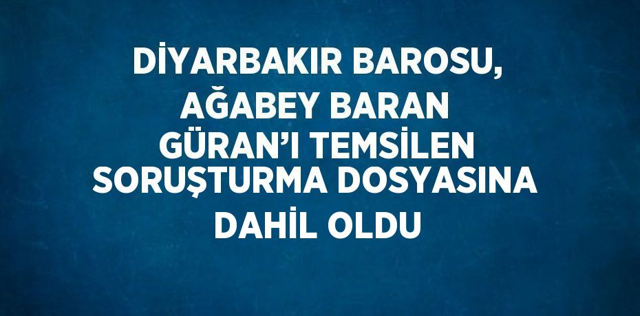 DİYARBAKIR BAROSU, AĞABEY BARAN GÜRAN’I TEMSİLEN SORUŞTURMA DOSYASINA DAHİL OLDU