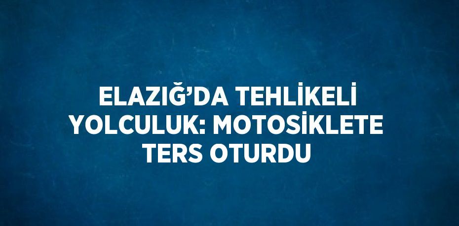 ELAZIĞ’DA TEHLİKELİ YOLCULUK: MOTOSİKLETE TERS OTURDU