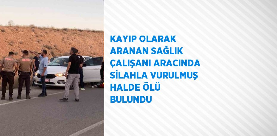 KAYIP OLARAK ARANAN SAĞLIK ÇALIŞANI ARACINDA SİLAHLA VURULMUŞ HALDE ÖLÜ BULUNDU