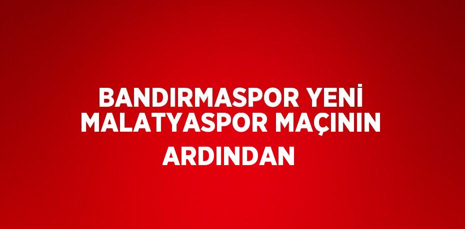 BANDIRMASPOR YENİ MALATYASPOR MAÇININ ARDINDAN