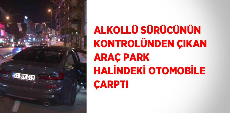 ALKOLLÜ SÜRÜCÜNÜN KONTROLÜNDEN ÇIKAN ARAÇ PARK HALİNDEKİ OTOMOBİLE ÇARPTI