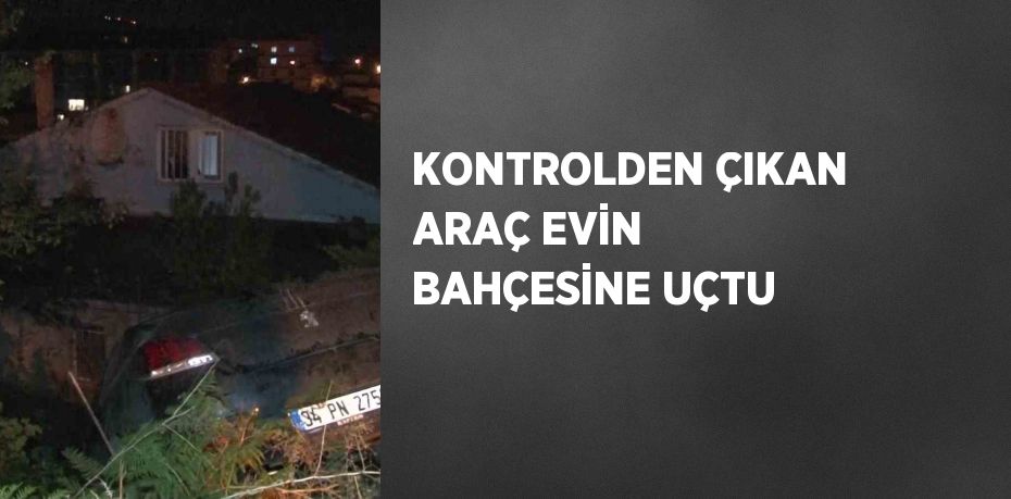 KONTROLDEN ÇIKAN ARAÇ EVİN BAHÇESİNE UÇTU