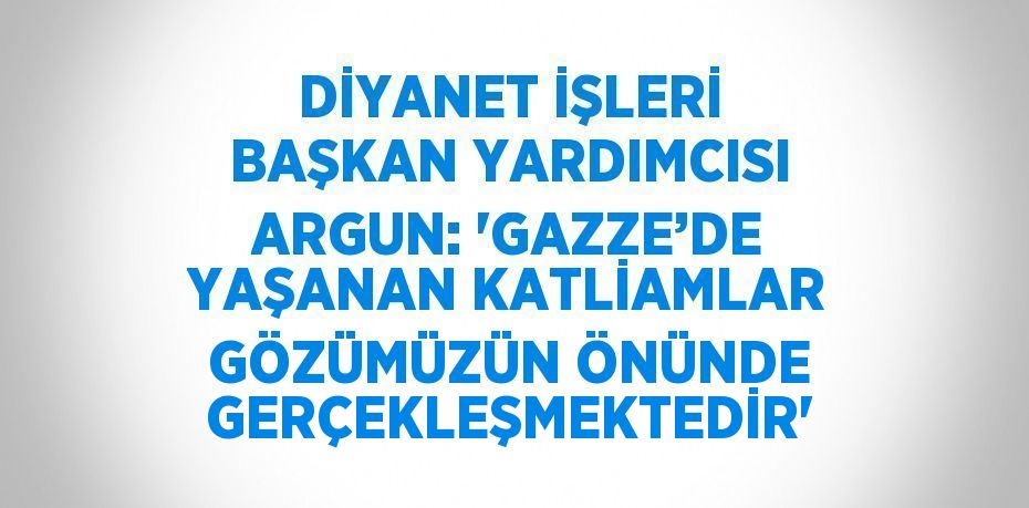 DİYANET İŞLERİ BAŞKAN YARDIMCISI ARGUN: 'GAZZE’DE YAŞANAN KATLİAMLAR GÖZÜMÜZÜN ÖNÜNDE GERÇEKLEŞMEKTEDİR'