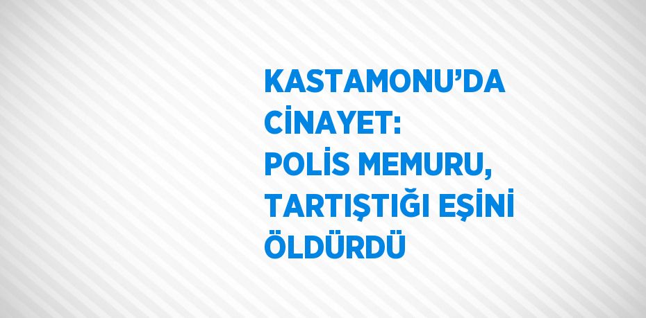 KASTAMONU’DA CİNAYET: POLİS MEMURU, TARTIŞTIĞI EŞİNİ ÖLDÜRDÜ