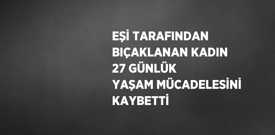 EŞİ TARAFINDAN BIÇAKLANAN KADIN 27 GÜNLÜK YAŞAM MÜCADELESİNİ KAYBETTİ