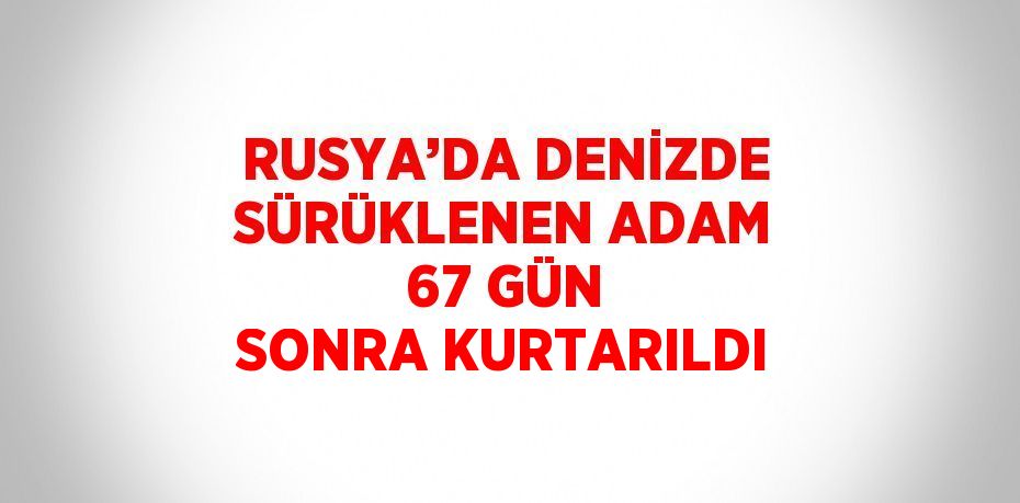 RUSYA’DA DENİZDE SÜRÜKLENEN ADAM 67 GÜN SONRA KURTARILDI