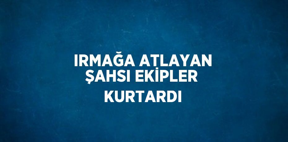 IRMAĞA ATLAYAN ŞAHSI EKİPLER KURTARDI