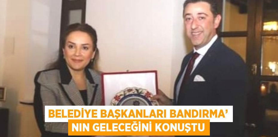 BELEDİYE BAŞKANLARI BANDIRMA’ NIN GELECEĞİNİ KONUŞTU