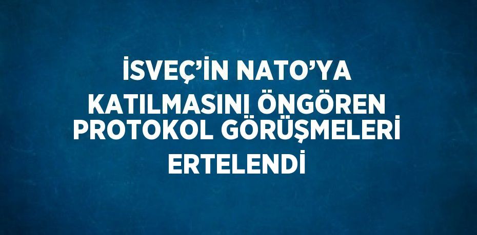 İSVEÇ’İN NATO’YA KATILMASINI ÖNGÖREN PROTOKOL GÖRÜŞMELERİ ERTELENDİ