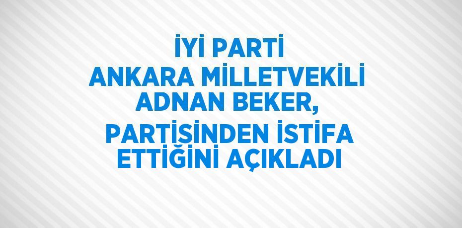 İYİ PARTİ ANKARA MİLLETVEKİLİ ADNAN BEKER, PARTİSİNDEN İSTİFA ETTİĞİNİ AÇIKLADI