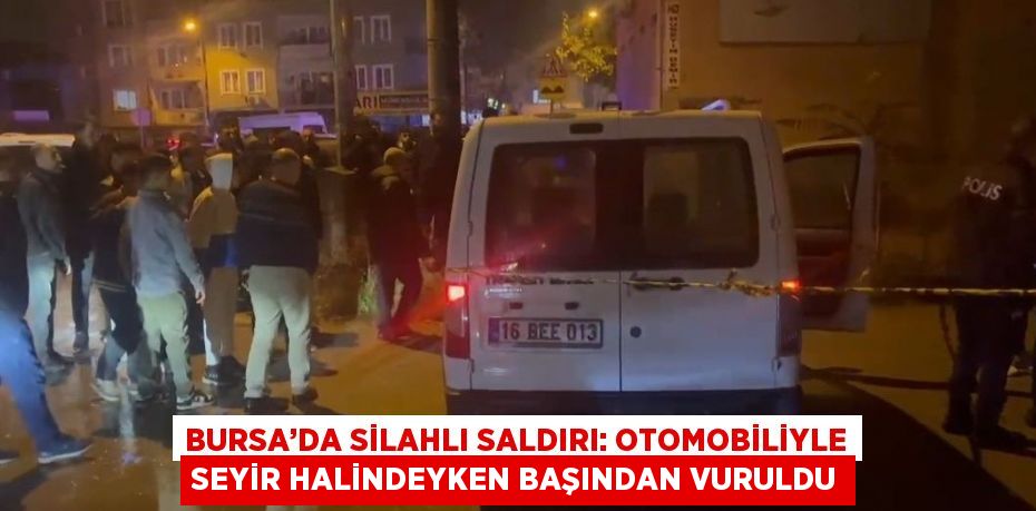 BURSA’DA SİLAHLI SALDIRI: OTOMOBİLİYLE SEYİR HALİNDEYKEN BAŞINDAN VURULDU