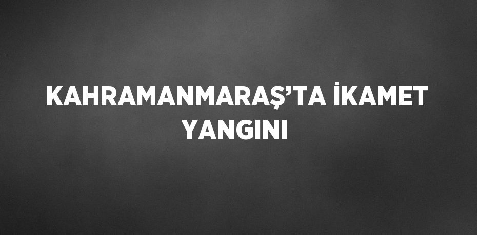 KAHRAMANMARAŞ’TA İKAMET YANGINI