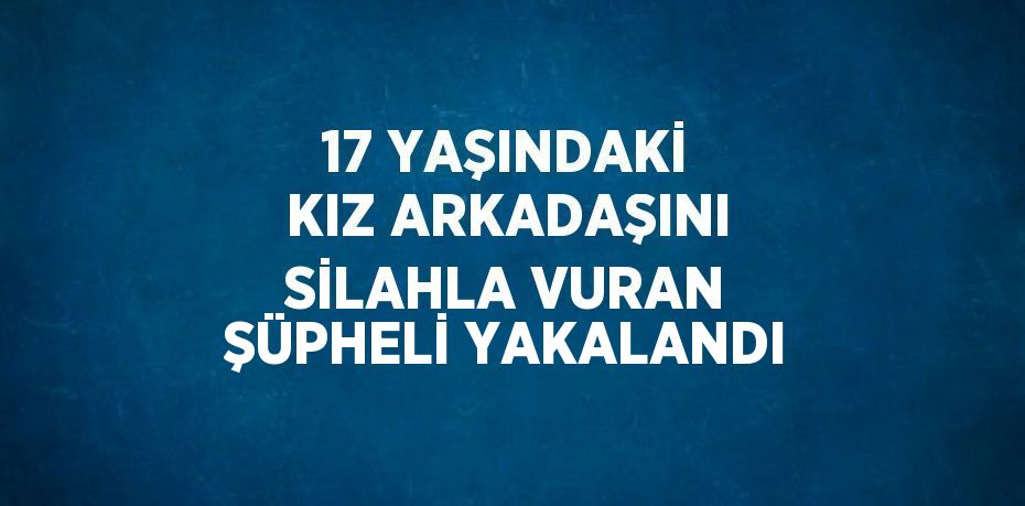 17 YAŞINDAKİ KIZ ARKADAŞINI SİLAHLA VURAN ŞÜPHELİ YAKALANDI