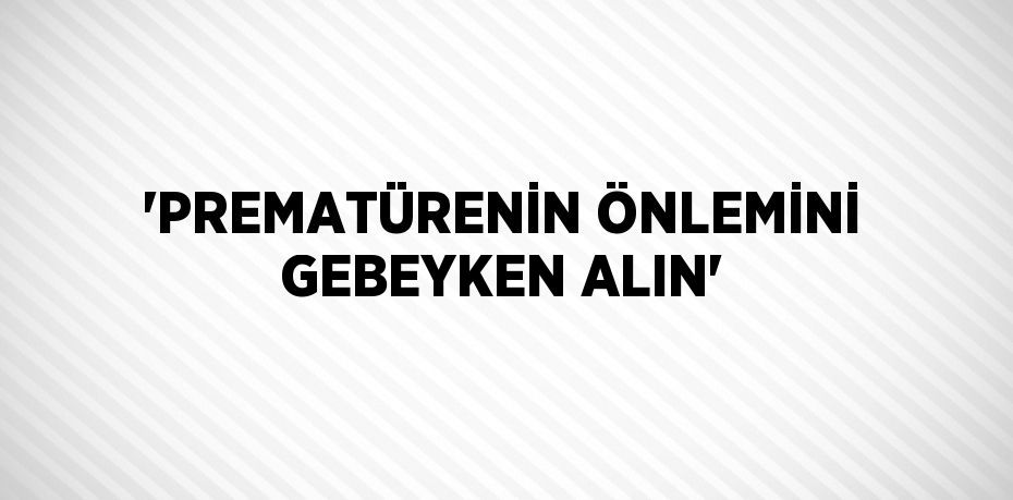 'PREMATÜRENİN ÖNLEMİNİ GEBEYKEN ALIN'