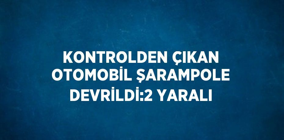 KONTROLDEN ÇIKAN OTOMOBİL ŞARAMPOLE DEVRİLDİ:2 YARALI