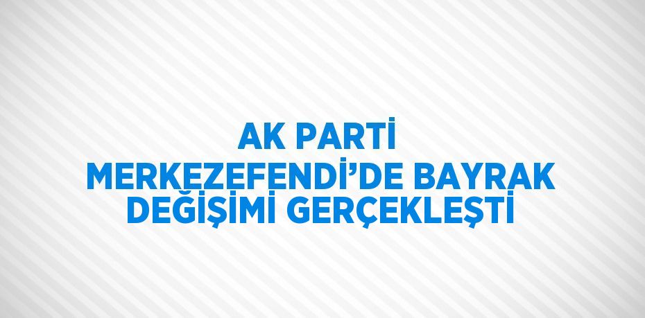 AK PARTİ MERKEZEFENDİ’DE BAYRAK DEĞİŞİMİ GERÇEKLEŞTİ