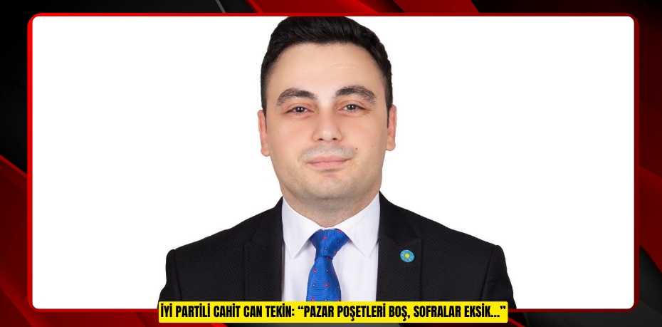 İYİ PARTİLİ CAHİT CAN TEKİN: “PAZAR POŞETLERİ BOŞ, SOFRALAR EKSİK…”