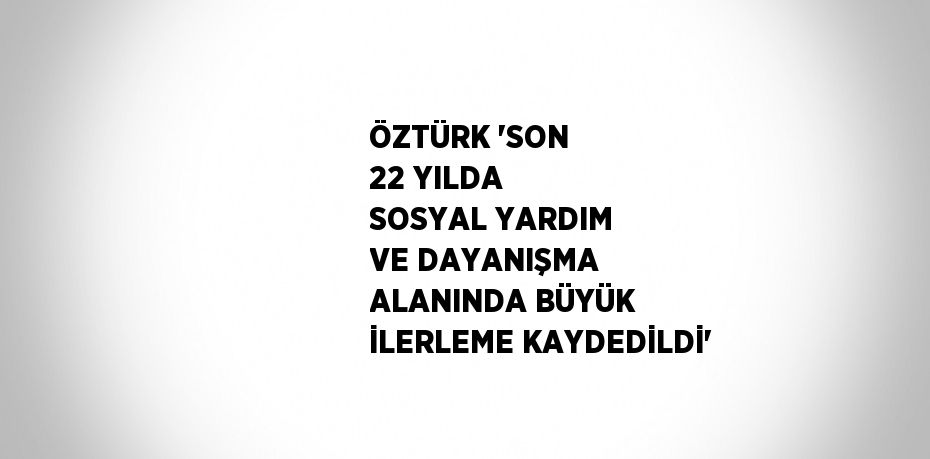 ÖZTÜRK 'SON 22 YILDA SOSYAL YARDIM VE DAYANIŞMA ALANINDA BÜYÜK İLERLEME KAYDEDİLDİ'