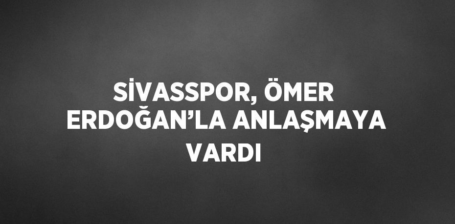 SİVASSPOR, ÖMER ERDOĞAN’LA ANLAŞMAYA VARDI