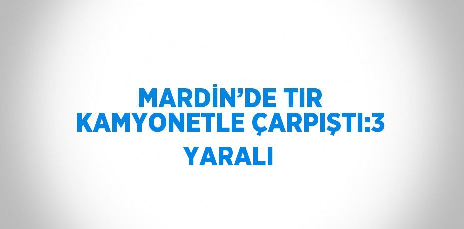 MARDİN’DE TIR KAMYONETLE ÇARPIŞTI:3 YARALI