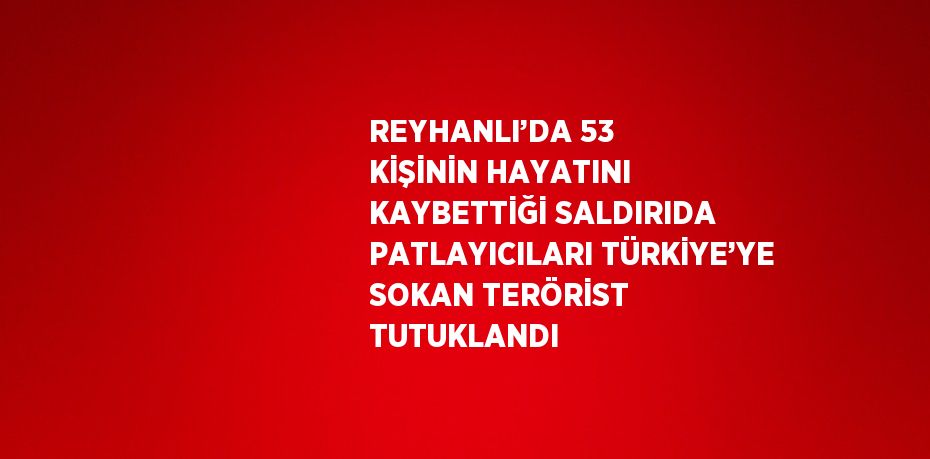 REYHANLI’DA 53 KİŞİNİN HAYATINI KAYBETTİĞİ SALDIRIDA PATLAYICILARI TÜRKİYE’YE SOKAN TERÖRİST TUTUKLANDI