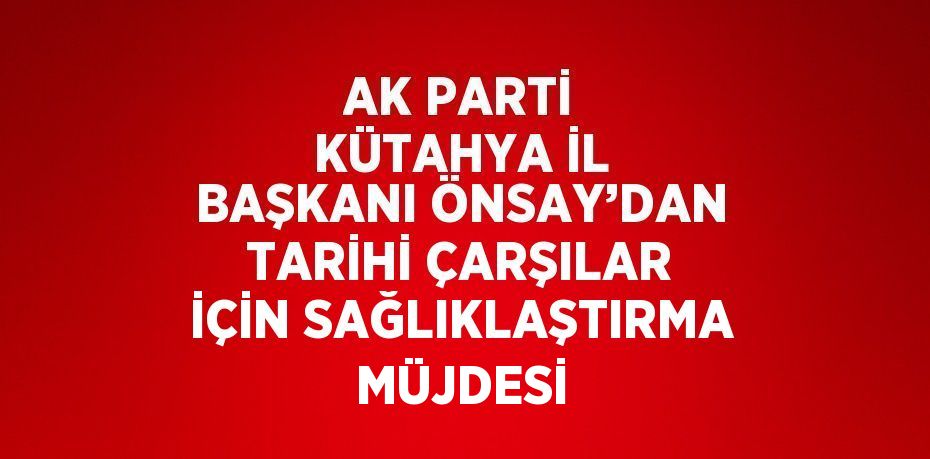 AK PARTİ KÜTAHYA İL BAŞKANI ÖNSAY’DAN TARİHİ ÇARŞILAR İÇİN SAĞLIKLAŞTIRMA MÜJDESİ