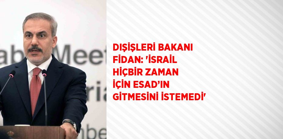 DIŞİŞLERİ BAKANI FİDAN: 'İSRAİL HİÇBİR ZAMAN İÇİN ESAD’IN GİTMESİNİ İSTEMEDİ'