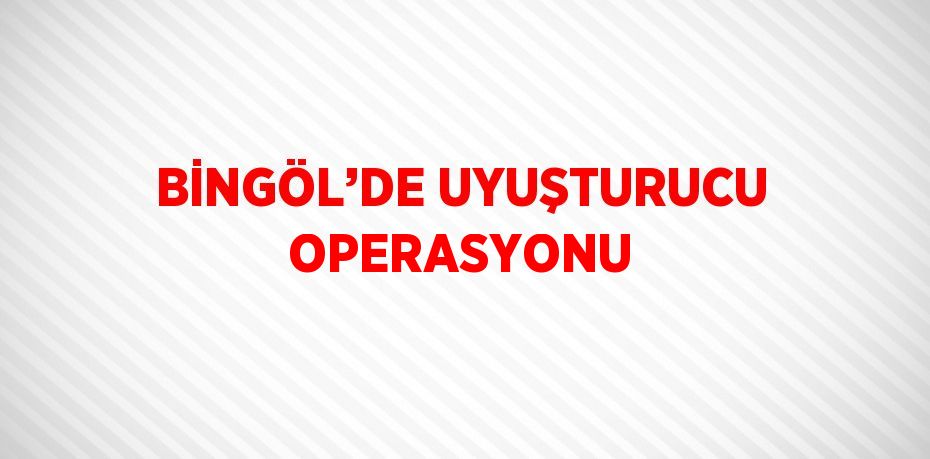 BİNGÖL’DE UYUŞTURUCU OPERASYONU