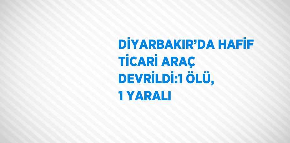 DİYARBAKIR’DA HAFİF TİCARİ ARAÇ DEVRİLDİ:1 ÖLÜ, 1 YARALI