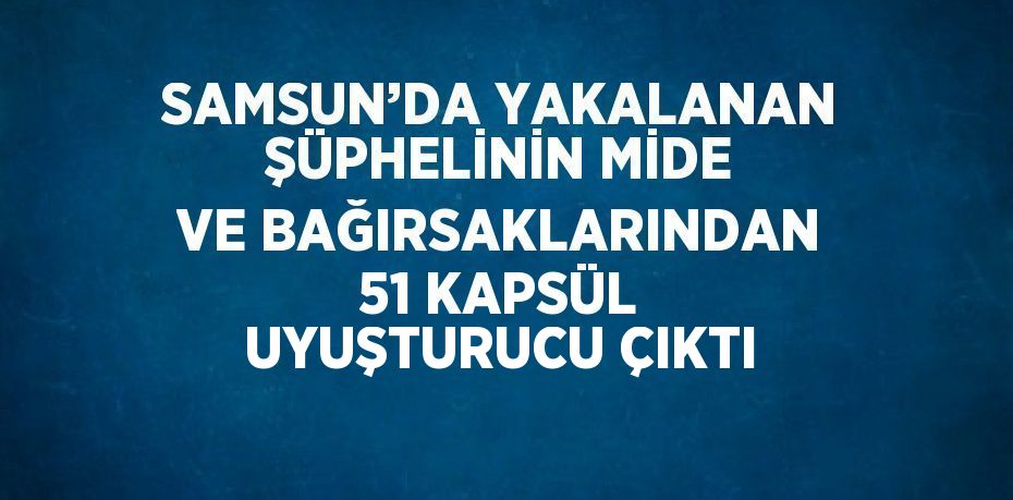 SAMSUN’DA YAKALANAN ŞÜPHELİNİN MİDE VE BAĞIRSAKLARINDAN 51 KAPSÜL UYUŞTURUCU ÇIKTI