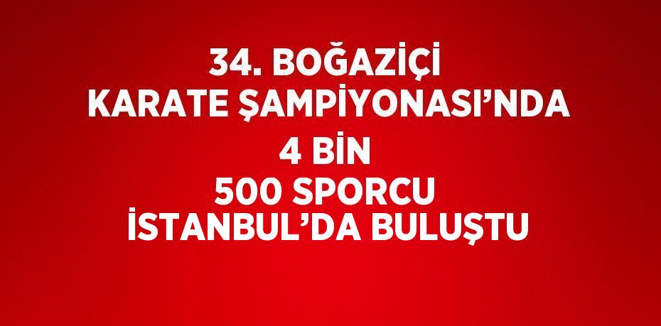 34. BOĞAZİÇİ KARATE ŞAMPİYONASI’NDA 4 BİN 500 SPORCU İSTANBUL’DA BULUŞTU