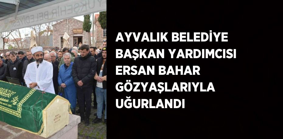 AYVALIK BELEDİYE BAŞKAN YARDIMCISI ERSAN BAHAR GÖZYAŞLARIYLA UĞURLANDI