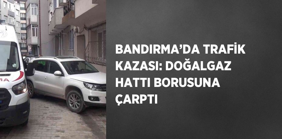 BANDIRMA’DA TRAFİK KAZASI: DOĞALGAZ HATTI BORUSUNA ÇARPTI