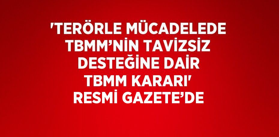 'TERÖRLE MÜCADELEDE TBMM’NİN TAVİZSİZ DESTEĞİNE DAİR TBMM KARARI' RESMİ GAZETE’DE