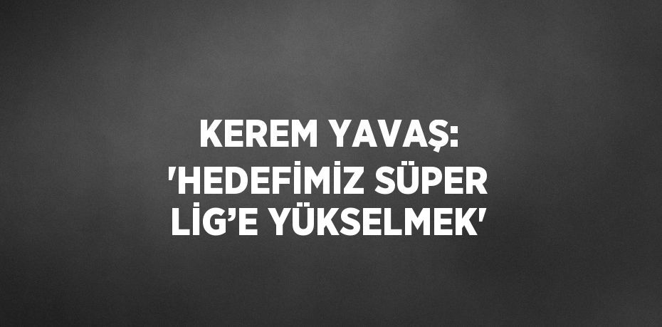 KEREM YAVAŞ: 'HEDEFİMİZ SÜPER LİG’E YÜKSELMEK'