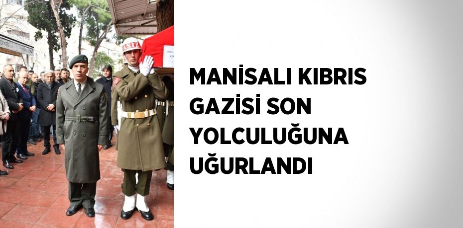 MANİSALI KIBRIS GAZİSİ SON YOLCULUĞUNA UĞURLANDI