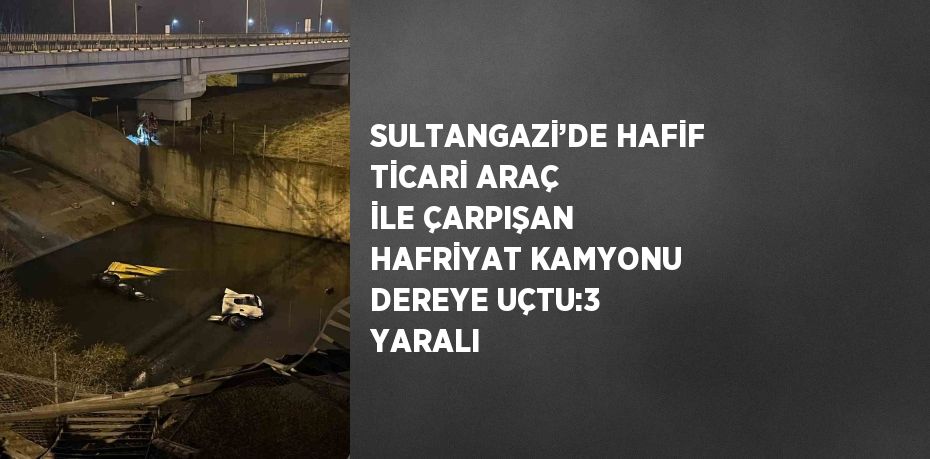 SULTANGAZİ’DE HAFİF TİCARİ ARAÇ İLE ÇARPIŞAN HAFRİYAT KAMYONU DEREYE UÇTU:3 YARALI