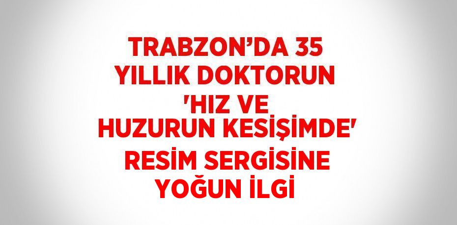 TRABZON’DA 35 YILLIK DOKTORUN 'HIZ VE HUZURUN KESİŞİMDE' RESİM SERGİSİNE YOĞUN İLGİ