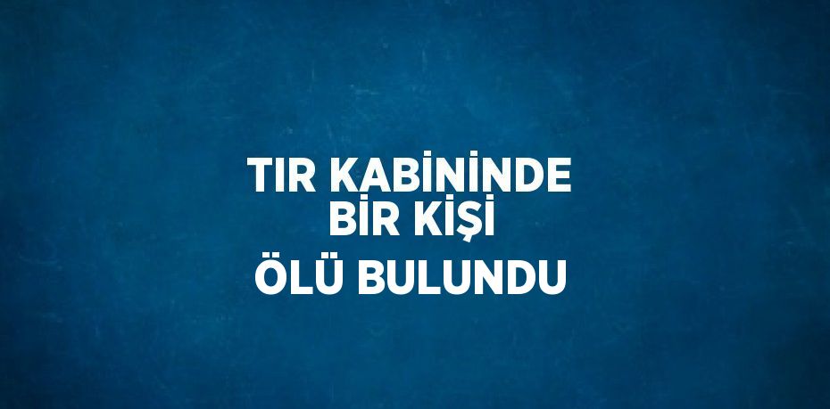 TIR KABİNİNDE BİR KİŞİ ÖLÜ BULUNDU