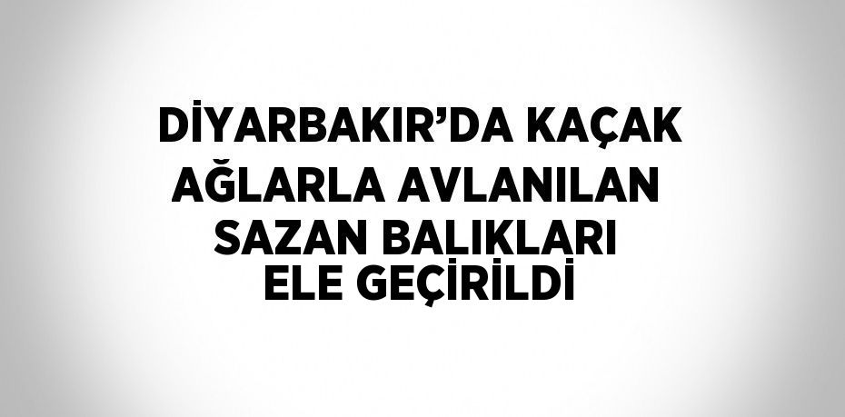 DİYARBAKIR’DA KAÇAK AĞLARLA AVLANILAN SAZAN BALIKLARI ELE GEÇİRİLDİ