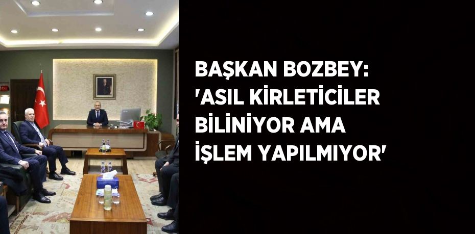 BAŞKAN BOZBEY: 'ASIL KİRLETİCİLER BİLİNİYOR AMA İŞLEM YAPILMIYOR'