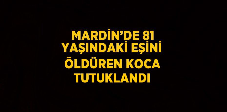 MARDİN’DE 81 YAŞINDAKİ EŞİNİ ÖLDÜREN KOCA TUTUKLANDI