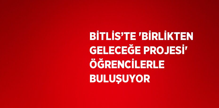 BİTLİS’TE 'BİRLİKTEN GELECEĞE PROJESİ' ÖĞRENCİLERLE BULUŞUYOR