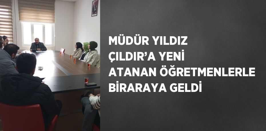 MÜDÜR YILDIZ ÇILDIR’A YENİ ATANAN ÖĞRETMENLERLE BİRARAYA GELDİ