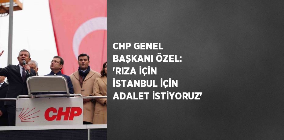 CHP GENEL BAŞKANI ÖZEL: 'RIZA İÇİN İSTANBUL İÇİN ADALET İSTİYORUZ'