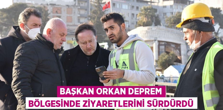 BAŞKAN ORKAN DEPREM BÖLGESİNDE ZİYARETLERİNİ SÜRDÜRDÜ