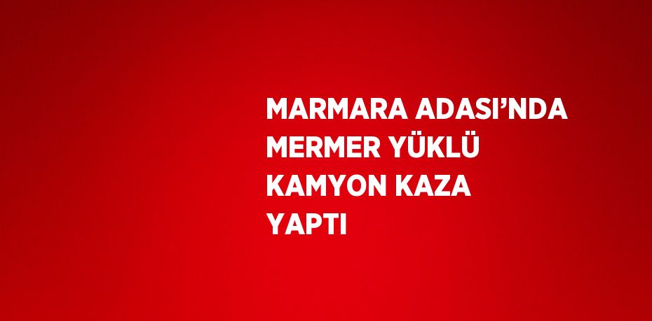 MARMARA ADASI’NDA MERMER YÜKLÜ KAMYON KAZA YAPTI