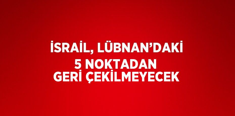 İSRAİL, LÜBNAN’DAKİ 5 NOKTADAN GERİ ÇEKİLMEYECEK